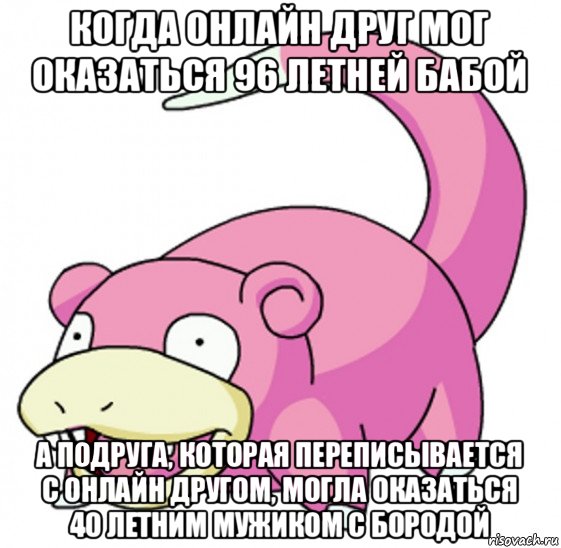 когда онлайн друг мог оказаться 96 летней бабой а подруга, которая переписывается с онлайн другом, могла оказаться 40 летним мужиком с бородой
