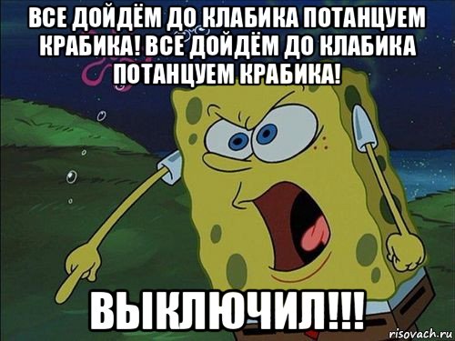 все дойдём до клабика потанцуем крабика! все дойдём до клабика потанцуем крабика! выключил!!!