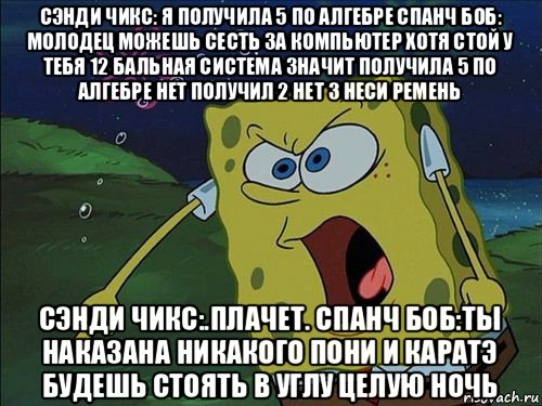 сэнди чикс: я получила 5 по алгебре спанч боб: молодец можешь сесть за компьютер хотя стой у тебя 12 бальная система значит получила 5 по алгебре нет получил 2 нет 3 неси ремень сэнди чикс:.плачет. спанч боб:ты наказана никакого пони и каратэ будешь стоять в углу целую ночь, Мем Спанч боб