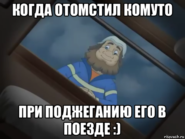 когда отомстил комуто при поджеганию его в поезде :)