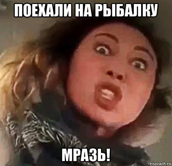 поехали на рыбалку мразь!