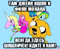 там джейк ишяк и финн мокака всигда здесь шяшличёк! идите к нам!