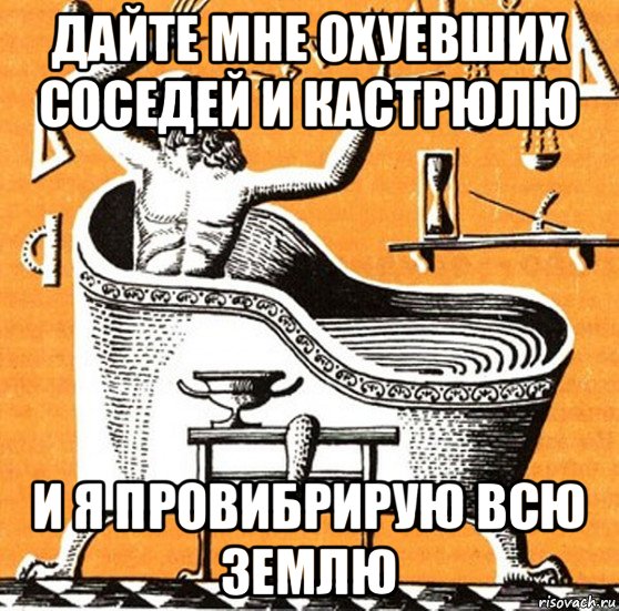 дайте мне охуевших соседей и кастрюлю и я провибрирую всю землю