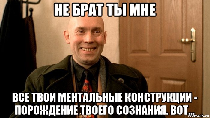 не брат ты мне все твои ментальные конструкции - порождение твоего сознания. вот...