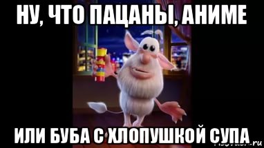 ну, что пацаны, аниме или буба с хлопушкой супа