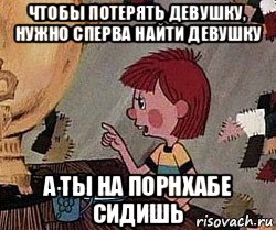 чтобы потерять девушку, нужно сперва найти девушку а ты на порнхабе сидишь