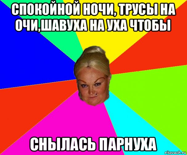 спокойной ночи, трусы на очи,шавуха на уха чтобы снылась парнуха