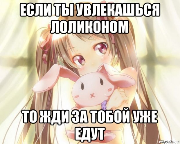 если ты увлекашься лоликоном то жди за тобой уже едут