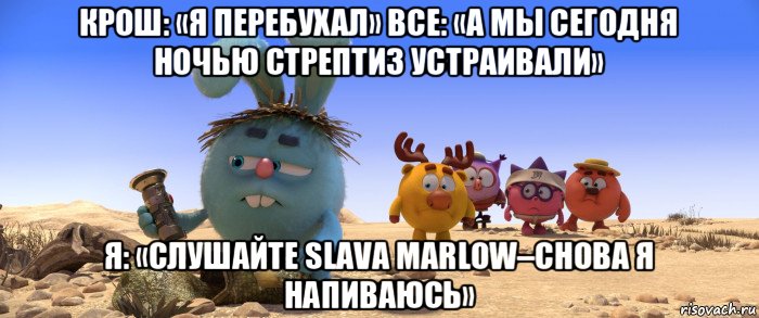 крош: «я перебухал» все: «а мы сегодня ночью стрептиз устраивали» я: «слушайте slava marlow–снова я напиваюсь»