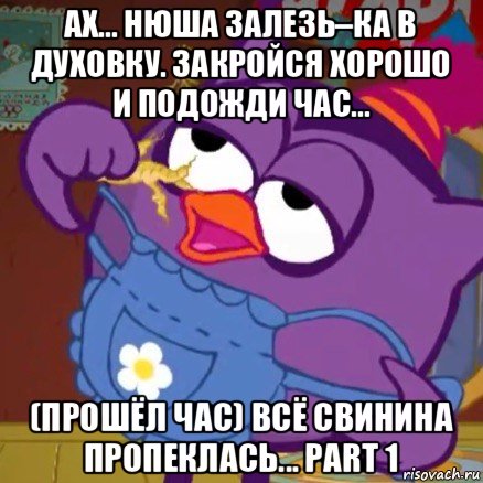 ах... нюша залезь–ка в духовку. закройся хорошо и подожди час... (прошёл час) всё свинина пропеклась... part 1