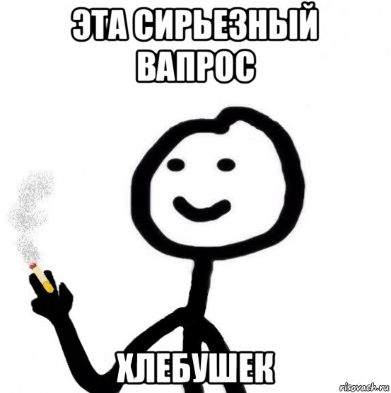эта сирьезный вапрос хлебушек