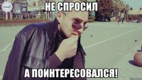 не спросил а поинтересовался!