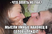 - что опять не так? мысли умные наконец в голову придут