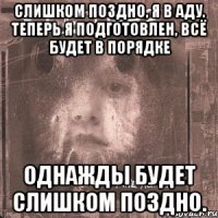 слишком поздно, я в аду, теперь я подготовлен, всё будет в порядке однажды будет слишком поздно.