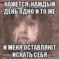 кажется, каждый день одно и то же и меня оставляют искать себя