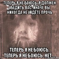 теперь я не боюсь. я должен убедить вас, иначе вы никогда не уйдёте прочь теперь я не боюсь. теперь я не боюсь. нет …