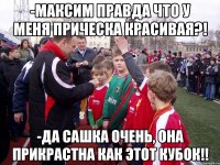 -максим правда что у меня прическа красивая?! -да сашка очень, она прикрастна как этот кубок!!