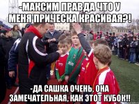 -максим правда что у меня прическа красивая?! -да сашка очень, она замечательная, как этот кубок!!