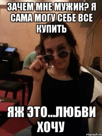 зачем мне мужик? я сама могу себе все купить яж это...любви хочу