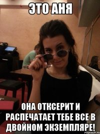 это аня она отксерит и распечатает тебе все в двойном экземпляре!