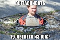 вытаскивать 19-летнего из юа?