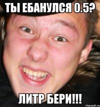 ты ебанулся 0.5? литр бери!!!