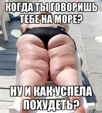 когда ты говоришь тебе на море? ну и как успела похудеть?