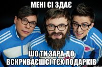 мені сі здає шо ти зара до вскриваєшсі тєх подарків