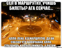 сел в маршрутку, учишь билеты? ага сейчас... -алло, лена, я в маршрутке, да он сказал что я кончаная, алло, слышишь и начал унижать, а потом....