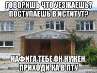 говоришь что уезжаешь7 поступаешь в иститут? нафига тебе он нужен, приходи ка в пту