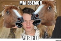 мы ебёмся а ты нет