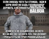 если знаешь чего ты стоишь - иди и бери своё! но будь готов удары держать, а не плакаться и говорить: «я ничего не добился из-за него, из-за неё, из-за кого-то!» так делают трусы! а ты не трус! рокки бальбоа