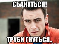 єбануться! труби гнуться..