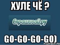 хуле чё ? go-go-go-go)