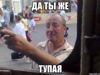 да ты же тупая