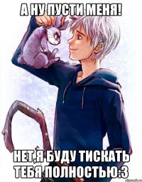 а ну пусти меня! нет,я буду тискать тебя полностью:3