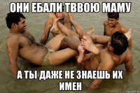 они ебали тввою маму а ты даже не знаешь их имен