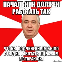 начальник должен работать так чтобы подчиненным было стыдно работать ещё хуже! я стараюсь!