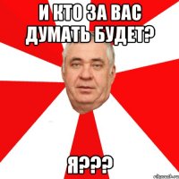 и кто за вас думать будет? я???