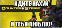 идите нахуй я тебя люблю!