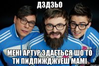 дздзьо менi артур здаеться шо то ти пидпижджуеш мамi