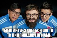  менi артур здаеться шо то ти пидпижджуеш мамi