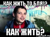 как жить то бля!? как жить?