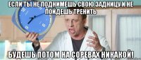 если ты не поднимешь свою задницу и не пойдешь тренить будешь потом на соревах никакой!