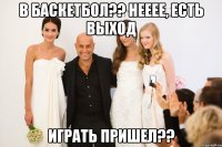 в баскетбол?? нееее, есть выход играть пришел??