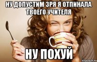 ну допустим зря я отпинала твоего учителя ну похуй