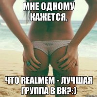 мне одному кажется, что realmem - лучшая группа в вк?:)