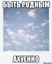 быть родным ахуенно