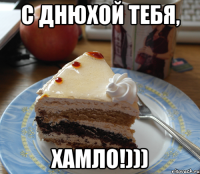 с днюхой тебя, хамло!)))