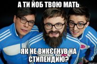 А ти йоб твою мать як не викєгнув на стипендию?